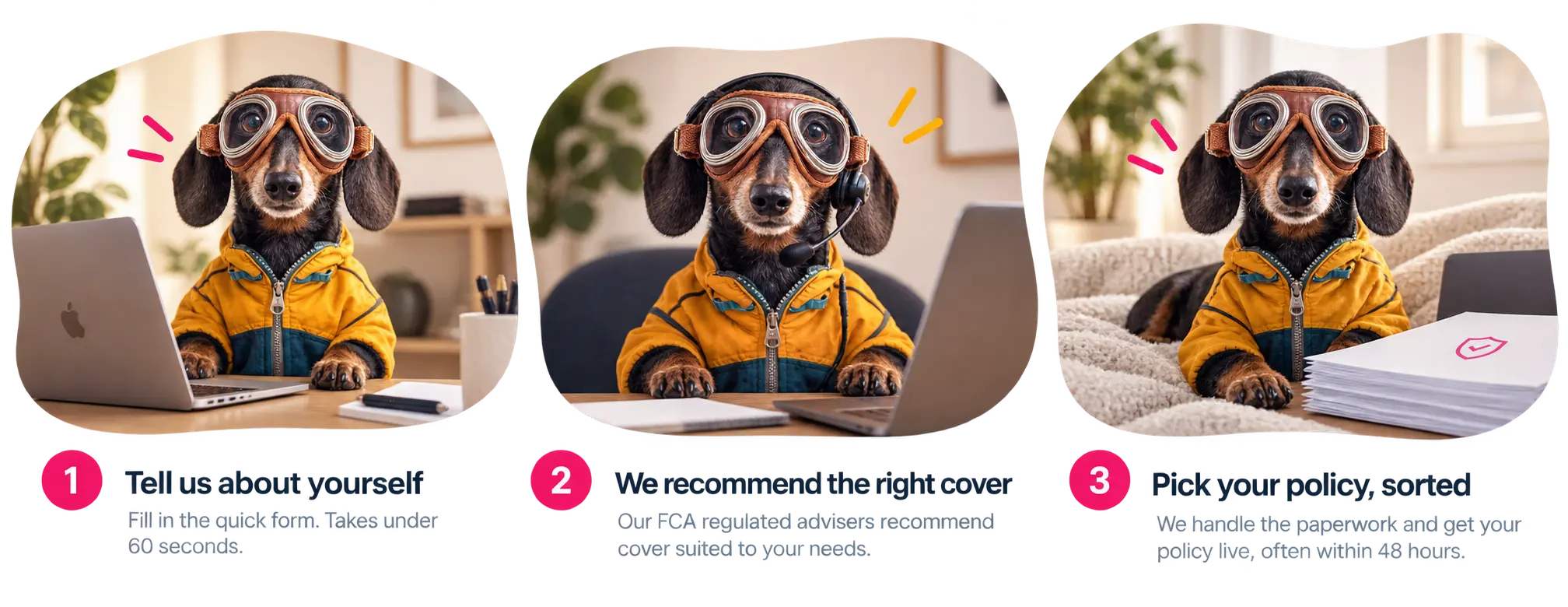 Step 1: Tell us about yourself. Fill in the quick form. Takes under 60 seconds. Step 2: We recommend the right cover. Our FCA regulated advisers recommend cover suited to your needs. Step 3: Pick your policy, sorted. We handle the paperwork and get your policy live, often within 48 hours.